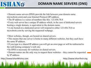 DOMAIN NAME SERVERS (DNS)

     • Domain name servers (DNS) provide the link between your domain name
     (mywebsite.com) and your Internet Protocol (IP) address.
     • The IP address is a series of numbers like this: 123.456.78.8
     • Every web server has a unique IP address which, in the case of dedicated servers
     hosting a single domain, is equivalent to the domain name.
     • A site hosted on a dedicated server will respond to either 123.456.78.8 or
     mywebsite.com by serving the requested webpage.

     • Most websites, though, are hosted on shared servers.
     • This means that one server is home to many different websites, but they each have
     the same IP address.
     • If you type in a shared IP address you will get an error page or will be redirected to
     the web hosting company’s web site.
     • So DNS is necessary for websites on shared servers.
     • Domain names are the only way to request these websites – they cannot be requested
     by IP address.
http://www.IshanMishra.com                                         http://www.IshanTech.org
 