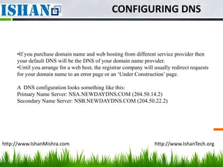 CONFIGURING DNS


     •If you purchase domain name and web hosting from different service provider then
     your default DNS will be the DNS of your domain name provider.
     •Until you arrange for a web host, the registrar company will usually redirect requests
     for your domain name to an error page or an ‘Under Construction’ page.

     A DNS configuration looks something like this:
     Primary Name Server: NSA.NEWDAYDNS.COM (204.50.14.2)
     Secondary Name Server: NSB.NEWDAYDNS.COM (204.50.22.2)




http://www.IshanMishra.com                                         http://www.IshanTech.org
 