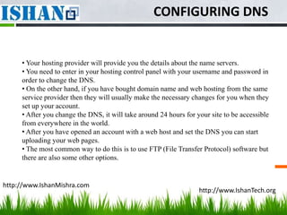 CONFIGURING DNS


     • Your hosting provider will provide you the details about the name servers.
     • You need to enter in your hosting control panel with your username and password in
     order to change the DNS.
     • On the other hand, if you have bought domain name and web hosting from the same
     service provider then they will usually make the necessary changes for you when they
     set up your account.
     • After you change the DNS, it will take around 24 hours for your site to be accessible
     from everywhere in the world.
     • After you have opened an account with a web host and set the DNS you can start
     uploading your web pages.
     • The most common way to do this is to use FTP (File Transfer Protocol) software but
     there are also some other options.


http://www.IshanMishra.com
                                                                   http://www.IshanTech.org
 