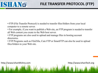 FILE TRANSFER PROTOCOL (FTP)



     • FTP (File Transfer Protocol) is needed to transfer files/folders from your local
     computer to a remote server.
     • For example, if you want to publish a Web site, an FTP program is needed to transfer
     all Web content you create to the Web host server.
     • FTP programs are also used to upload and manage files in hosting account
     directories.
     • FTP Programs such as FileZilla, Cute FTP or SmartFTP can also be used to upload
     files/folders to your Web site.




http://www.IshanMishra.com                                        http://www.IshanTech.org
 