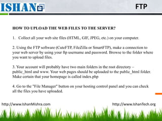 FTP

     HOW TO UPLOAD THE WEB FILES TO THE SERVER?

     1. Collect all your web site files (HTML, GIF, JPEG, etc.) on your computer.

     2. Using the FTP software (CuteFTP, FileZilla or SmartFTP), make a connection to
     your web server by using your ftp username and password. Browse to the folder where
     you want to upload files.

     3. Your account will probably have two main folders in the root directory –
     public_html and www. Your web pages should be uploaded to the public_html folder.
     Make certain that your homepage is called index.php

     4. Go to the "File Manager" button on your hosting control panel and you can check
     all the files you have uploaded.


http://www.IshanMishra.com                                       http://www.IshanTech.org
 