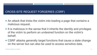 CROSS-SITE REQUEST FORGERIES (CSRF)
 An attack that tricks the victim into loading a page that contains a

malicious request.
 It is malicious in the sense that it inherits the identity and privileges

of the victim to perform an undesired function on the victim's
behalf.
 CSRF attacks generally target functions that cause a state change

on the server but can also be used to access sensitive data.
CPTR304: INTERNET AUTHORING

14

 