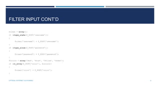 FILTER INPUT CONT’D
$clean = array();
if (ctype_alpha($_POST[’username’]))
{
$clean[’username’] = $_POST[’username’];
}
if (ctype_alnum($_POST[’password’]))
{

$clean[’password’] = $_POST[’password’];
}
$colors = array(’Red’, ’Blue’, ’Yellow’, ’Green’);
if (in_array($_POST[’color’], $colors))
{
$clean[’color’] = $_POST[’color’];
}

CPTR304: INTERNET AUTHORING

6

 