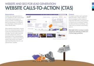Subscriptions
Another way to generate leads on
your website is to offer a subscription
to your blog, email program, or
resource center. In exchange for a
lead’s email address, you will send
your blog digest, newest assets, or
other valuable offers.
We’ve placed a subscription request
form in our resources section, where
it gets prime real estate at the top of
the page. The form offers free tools
and best practices for visitors in
exchange for their email addresses.
We also let our visitors know that we
respect their privacy, and make it
clear that if they fill out the form, we
will send them updates.
Marketo’s subscription request form
Contest
A contest is another way to generate
lead information. Host a contest on
your homepage to entice visitors to
share their information. Everyone loves
a chance to win something! Contests
can also promote social sharing—just
make sure you include social sharing
buttons.
One note: before running a contest,
consult your attorney to make sure
it follows legal guidelines.
WEBSITE AND SEO FOR LEAD GENERATION
WEBSITE CALLS-TO-ACTION (CTAS)
 