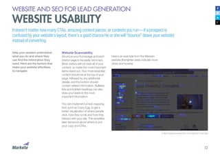 12
WEBSITE AND SEO FOR LEAD GENERATION
WEBSITE USABILITY
A heat mapping screenshot, provided by Crazy Egg
Help your readers understand
what you do and where they
can find the information they
need. Here are the factors that
make your website effortless
to navigate:
Website Scannability
Structure your homepage and each
interior page to be easily skimmed.
Most visitors will not read all of your
content, so make the most important
items stand out. Your most essential
content should be at the top of your
page, followed by any additional
details, and the bottom should
contain related information. Bulleted
lists and bolded headings can also
draw your leads to the most
important information.
You can implement a heat mapping
tool, such as Crazy Egg, to get a
better visualization of where people
click, how they scroll, and how they
interact with your site. This simplifies
later decisions about where to put
your copy and CTAs.
It doesn’t matter how many CTAs, amazing content pieces, or contests you run—if a prospect is
confused by your website’s layout, there’s a good chance he or she will “bounce” (leave your website)
instead of converting.
Here’s an example from the Marketo
website (the lighter areas indicate more
clicks and hovers):
 
