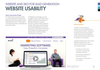 13
Clear Conversion Paths
To create intuitive conversion paths,
you need to get into the head of your
target personas. Who are they? What
resonates with them? As they search
for the right information, what paths will
they want to take?
Marketo’s homepage, with our
four main navigation menus
Resource Center
Content is a critical part of lead
generation, so your website should be
rich with awesome assets. That said, we
know that not everyone has a wealth of
content resources at their fingertips. Try
to offer a few well-placed pieces that suit
the interests of your prospects.
As Manya Chylinski wrote on the Content
Marketing Institute’s blog, a solid
resource center helps your customers
and company because:
•	It enables customers and
prospects to easily find the
information they seek.
•	It encourages serendipitous
discovery of content.
•	It increases the “stickiness” of
your website.
WEBSITE AND SEO FOR LEAD GENERATION
WEBSITE USABILITY
On Marketo’s homepage, our main
navigation options are “Products and
Solutions” (product information and
Marketo offerings), “Customer
Success” (customer testimonials and
stories), “Resources” (content assets
and thought leadership), and “About”
(all about our business). It’s clear which
option leads to information about our
product suite, and which leads to
downloads of our ebooks.
 