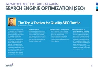 16
WEBSITE AND SEO FOR LEAD GENERATION
SEARCH ENGINE OPTIMIZATION (SEO)
The Top 3 Tactics for Quality SEO Traffic
By Rand Fishkin, CEO, Moz
All marketers need a cogent,
nimble, long-term strategy for
their marketing as a whole,
and knowing how SEO fits in is
the key. Lots of individual
tactics work temporarily—
sometimes for years, even—
but the engines continues to
evolve, new results types
emerge, and users change
their behavior. Organizations
possessing clear strategy can
shift their tactical approaches
and continue to reach the
audience they need with the
message that converts best.
1.	Be the exception.
If everyone in your field (or your
search results) is earning their
rankings, links, and attention
one way, try to find a new path.
Imitation is the best way to stay
one step behind. Innovation is
the way to leap ahead.
2.	Better content > more content.
Don’t be fooled into thinking that
you need to produce something
every day or every week.
Sometimes, long projects that
produce immensely valuable,
hard to imitate materials are much
more valuable.
3.	Your snippets are as
important as your rankings.
Don’t get more obsessed with
moving up the rankings than
you are with crafting the best
message in the search results.
Your titles, meta descriptions,
URLs, publication dates, and
more all influence how likely you
are to earn a click. Often,
winning the click-through battle
will earn you higher spots in the
rankings over time.
 