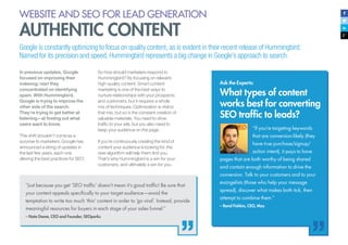 17
WEBSITE AND SEO FOR LEAD GENERATION
AUTHENTIC CONTENT
In previous updates, Google
focused on improving their
indexing; next they
concentrated on identifying
spam. With Hummingbird,
Google is trying to improve the
other side of the search.
They’re trying to get better at
listening—at finding out what
users want to know.
This shift shouldn’t come as a
surprise to marketers. Google has
announced a string of updates in
the last few years, each one
altering the best practices for SEO.
So how should marketers respond to
Hummingbird? By focusing on relevant,
high-quality content. Smart content
marketing is one of the best ways to
nurture relationships with your prospects
and customers, but it requires a whole
mix of techniques. Optimization is vital to
that mix, but so is the constant creation of
valuable materials. You need to drive
traffic to your site, but you also need to
keep your audience on the page.
If you’re continuously creating the kind of
content your audience is looking for, the
new algorithm will help them find you.
That’s why Hummingbird is a win for your
customers, and ultimately a win for you.
Ask the Experts:
What types of content
works best for converting
SEO traffic to leads?
Google is constantly optimizing to focus on quality content, as is evident in their recent release of Hummingbird.
Named for its precision and speed, Hummingbird represents a big change in Google’s approach to search.
“Just because you get ‘SEO traffic’ doesn’t mean it’s good traffic! Be sure that
your content appeals specifically to your target audience—avoid the
temptation to write too much ‘thin’ content in order to ‘go viral’. Instead, provide
meaningful resources for buyers in each stage of your sales funnel.”
– Nate Dame, CEO and Founder, SEOperks
“If you’re targeting keywords
that are conversion-likely (they
have true purchase/signup/
action intent), it pays to have
pages that are both worthy of being shared
and contain enough information to drive the
conversion. Talk to your customers and to your
evangelists (those who help your message
spread), discover what makes both tick, then
attempt to combine them.”
– Rand Fishkin, CEO, Moz
 