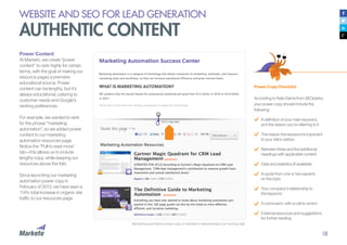 18
Power Content
At Marketo, we create “power
content” to rank highly for certain
terms, with the goal of making our
resource pages a premiere
educational source. Power
content can be lengthy, but it’s
always educational, catering to
customer needs and Google’s
ranking preferences.
For example, we wanted to rank
for the phrase “marketing
automation”, so we added power
content to our marketing
automation resources page.
Notice the “Pull to read more”
tab—this allows us to include
lengthy copy, while keeping our
resources above the fold.
Since launching our marketing
automation power copy in
February of 2013, we have seen a
114% total increase in organic site
traffic to our resources page.
Power Copy Checklist
According to Nate Dame from SEOperks,
your power copy should include the
following:
A definition of your main keyword,
and the reason you’re referring to it
The reason the keyword is important
to your site’s visitors
Between three and five additional
headings with applicable content
Data and statistics (if available)
A quote from one or two experts
on the topic
Your company’s relationship to
the keyword
A conclusion, with a call-to-action
External resources and suggestions
for further reading
Marketing automation power copy on Marketo’s website keeps our ranking high.
WEBSITE AND SEO FOR LEAD GENERATION
AUTHENTIC CONTENT
 