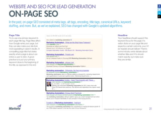 21
Page Title
Try to use one primary keyword in
each page title tag. Page titles affect
how Google ranks your page, but
they can also make your site look
more appealing in search results. A
compelling page title that states
exactly what a page is about can
entice a user to click. A good
practice is to put your primary
keyword close to the beginning of
the title, as opposed to the end.
WEBSITE AND SEO FOR LEAD GENERATION
ON-PAGE SEO
In the past, on-page SEO consisted of meta tags, alt tags, encoding, title tags, canonical URLs, keyword
stuffing, and more. But, as we’ve explained, SEO has changed with Google’s updated algorithms.
Headline
Your headlines should support the
keyword focus for the page. If a
visitor clicks on your page title and
expects a certain outcome, your H1
(or header) should deliver! There’s
some industry-wide debate about
whether titles and H1s should
match exactly, but make sure
they are similar.
Using keywords in page titles boosts your search rankings
 