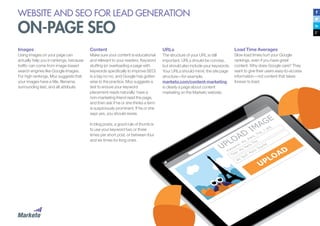 WEBSITE AND SEO FOR LEAD GENERATION
ON-PAGE SEO
Content
Make sure your content is educational
and relevant to your readers. Keyword
stuffing (or overloading a page with
keywords specifically to improve SEO)
is a big no-no, and Google has gotten
wise to the practice. Moz suggests a
test to ensure your keyword
placement reads naturally: have a
non-marketing friend read the page,
and then ask if he or she thinks a term
is suspiciously prominent. If he or she
says yes, you should revise.
In blog posts, a good rule of thumb is
to use your keyword two or three
times per short post, or between four
and six times for long ones.
URLs
The structure of your URL is still
important. URLs should be concise,
but should also include your keywords.
Your URLs should mimic the site page
structure—for example,
marketo.com/content-marketing
is clearly a page about content
marketing on the Marketo website.
Load Time Averages
Slow load times hurt your Google
rankings, even if you have great
content. Why does Google care? They
want to give their users easy-to-access
information—not content that takes
forever to load.
Images
Using images on your page can
actually help you in rankings, because
traffic can come from image-based
search engines like Google Images.
For high rankings, Moz suggests that
your images have a title, filename,
surrounding text, and alt attribute.
Title: My Paris Trip
Filename: My_Paris_Trip_1.jpg
 