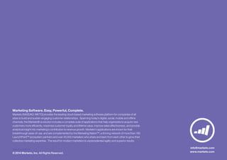 DG2LG-01142014
© 2014 Marketo, Inc. All Rights Reserved.
info@marketo.com
www.marketo.com
Marketing Software. Easy, Powerful, Complete.
Marketo (NASDAQ: MKTO) provides the leading cloud-based marketing software platform for companies of all
sizes to build and sustain engaging customer relationships. Spanning today’s digital, social, mobile and offline
channels, the Marketo® svvolution includes a complete suite of applications that help organizations acquire new
customers more efficiently, maximize customer loyalty and lifetime value, improve sales effectiveness, and provide
analytical insight into marketing’s contribution to revenue growth. Marketo’s applications are known for their
breakthrough ease-of-use, and are complemented by the Marketing Nation™, a thriving network of more than 190
LaunchPoint™ ecosystem partners and over 40,000 marketers who share and learn from each other to grow their
collective marketing expertise. The result for modern marketers is unprecedented agility and superior results.
 