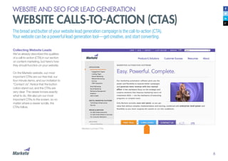6
WEBSITE AND SEO FOR LEAD GENERATION
WEBSITE CALLS-TO-ACTION (CTAS)
Collecting Website Leads
We’ve already described the qualities
of a call-to-action (CTA) in our section
on content marketing, but here’s how
they should function on your website.
On the Marketo website, our most
important CTAs are our free trial, our
four minute demo, and our invitation to
“Contact Us”. Notice that the button
colors stand out, and the CTAs are
very clear. The viewer knows exactly
what to do. We also pin our most
important CTAs to the screen, so no
matter where a viewer scrolls, the
CTAs follow.
Marketo’s pinned CTAs
The bread and butter of your website lead generation campaign is the call-to-action (CTA).
Your website can be a powerful lead generation tool—get creative, and start converting.
 