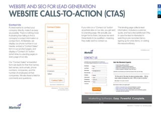 WEBSITE AND SEO FOR LEAD GENERATION
WEBSITE CALLS-TO-ACTION (CTAS)
Contact Us
If a lead wants to contact your
company directly, make it as easy
as possible. There is nothing more
frustrating than failing to find a
company’s contact information or
contact form. At Marketo, we
display our phone number in our
header, embed a “Contact Sales”
form in our product pages, and
display a “Contact Us” button
(which links to a landing page) on
every page of our site.
Our “Contact Sales” embedded
form ask leads for their first names,
last names, work emails, phone
numbers, companies, and the
number of employees at their
companies. We also leave a field for
comments and questions.
Marketo’s “Contact Sales”
embedded form
Marketo’s “Contact Us” landing page.
If you click on a “Contact Us” button
anywhere else on our site, you get sent
to a landing page. We actually use
longer forms there, because we want
these leads to be qualified—meaning
they really want to contact us.
This landing page collects lead
information, includes a customer
quote, and has a few additional CTAs,
in case the lead is interested in
watching a pre-recorded demo,
signing up for a live demo, or visiting
the resource library.
 