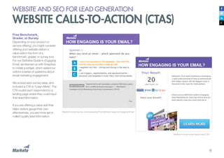 9
Free Benchmark,
Grader, or Survey
Depending on your product or
service offering, you might consider
offering your website visitors a
value-add in the form of a
benchmark, grader, or survey tool.
For our Definitive Guide to Engaging
Email, we teamed up with SnapApp
to create a widget, which asked our
visitors a series of questions about
email marketing engagement.
We scored each survey taker, and
included a CTA to “Learn More”. The
CTA routed each respondent to a
landing page where they could input
their lead information.
If you are offering a value-add that
helps visitors gauge their own
effectiveness, you are more apt to
collect quality lead information.
Marketo’s email survey, accompanying The Definitive Guide to Engaging Email
Marketo’s email survey results and CTA
WEBSITE AND SEO FOR LEAD GENERATION
WEBSITE CALLS-TO-ACTION (CTAS)
 