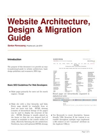 Website Architecture,
Design & Migration
Guide
Sankar Ponnusamy, Priceline.com, Jan-2015
Introduction
The purpose of this document is to provide an easy-
to-understand guide to website architecture, basic
design guidelines and ecommerce SEO tips.
Basic SEO Guidelines For Web Developers
• Make pages primarily for users not for search
engines - Google
• Make site with a clear hierarchy and links.
Every page should be reachable from at
least one static text link. HTML sitemap
(consists of hierarchical listings of the pages)
can be used to display the structure of the
site. HTML Sitemap is usually placed on
the footer so that the very deepest level of
content is reachable to the crawler within 3-4
clicks, eﬀectively ﬂattening the site architecture.
Nordstrom, has a well-optimized HTML sitemap.
Brand pages are hierarchically organized in
alphabetical order
• Use Keywords to create descriptive, human
friendly URL Structure If the content is ac-
cessible throughout multiple ways implement
a 301 redirect or rel=”canonical” attribute on
the duplicate URL(s).
Page 1 of 5
 