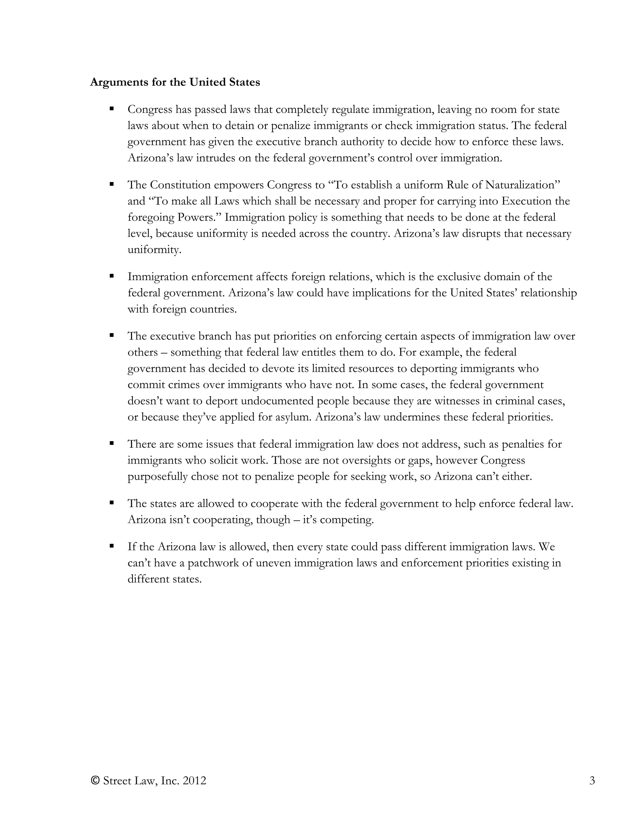 © Street Law, Inc. 2012 3
Arguments for the United States
 Congress has passed laws that completely regulate immigration, leaving no room for state
laws about when to detain or penalize immigrants or check immigration status. The federal
government has given the executive branch authority to decide how to enforce these laws.
Arizona’s law intrudes on the federal government’s control over immigration.
 The Constitution empowers Congress to “To establish a uniform Rule of Naturalization”
and “To make all Laws which shall be necessary and proper for carrying into Execution the
foregoing Powers.” Immigration policy is something that needs to be done at the federal
level, because uniformity is needed across the country. Arizona’s law disrupts that necessary
uniformity.
 Immigration enforcement affects foreign relations, which is the exclusive domain of the
federal government. Arizona’s law could have implications for the United States’ relationship
with foreign countries.
 The executive branch has put priorities on enforcing certain aspects of immigration law over
others – something that federal law entitles them to do. For example, the federal
government has decided to devote its limited resources to deporting immigrants who
commit crimes over immigrants who have not. In some cases, the federal government
doesn’t want to deport undocumented people because they are witnesses in criminal cases,
or because they’ve applied for asylum. Arizona’s law undermines these federal priorities.
 There are some issues that federal immigration law does not address, such as penalties for
immigrants who solicit work. Those are not oversights or gaps, however Congress
purposefully chose not to penalize people for seeking work, so Arizona can’t either.
 The states are allowed to cooperate with the federal government to help enforce federal law.
Arizona isn’t cooperating, though – it’s competing.
 If the Arizona law is allowed, then every state could pass different immigration laws. We
can’t have a patchwork of uneven immigration laws and enforcement priorities existing in
different states.
 