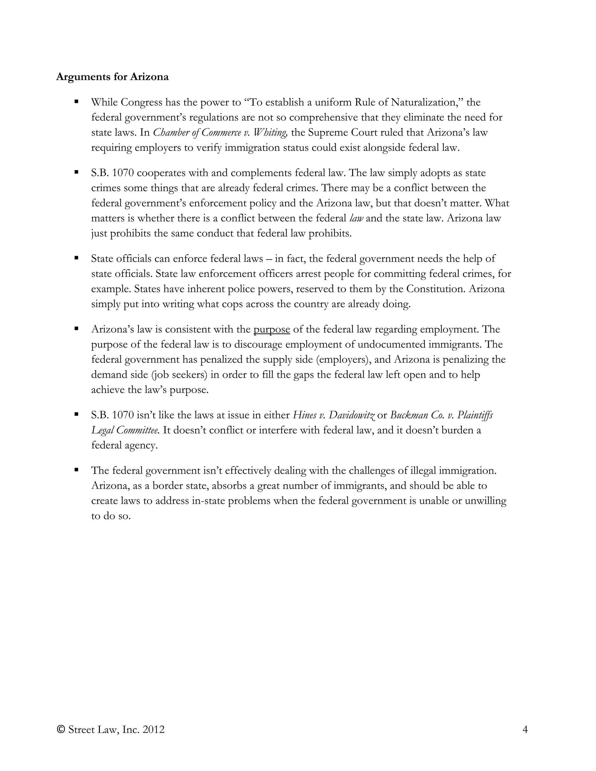 © Street Law, Inc. 2012 4
Arguments for Arizona
 While Congress has the power to “To establish a uniform Rule of Naturalization,” the
federal government’s regulations are not so comprehensive that they eliminate the need for
state laws. In Chamber of Commerce v. Whiting, the Supreme Court ruled that Arizona’s law
requiring employers to verify immigration status could exist alongside federal law.
 S.B. 1070 cooperates with and complements federal law. The law simply adopts as state
crimes some things that are already federal crimes. There may be a conflict between the
federal government’s enforcement policy and the Arizona law, but that doesn’t matter. What
matters is whether there is a conflict between the federal law and the state law. Arizona law
just prohibits the same conduct that federal law prohibits.
 State officials can enforce federal laws – in fact, the federal government needs the help of
state officials. State law enforcement officers arrest people for committing federal crimes, for
example. States have inherent police powers, reserved to them by the Constitution. Arizona
simply put into writing what cops across the country are already doing.
 Arizona’s law is consistent with the purpose of the federal law regarding employment. The
purpose of the federal law is to discourage employment of undocumented immigrants. The
federal government has penalized the supply side (employers), and Arizona is penalizing the
demand side (job seekers) in order to fill the gaps the federal law left open and to help
achieve the law’s purpose.
 S.B. 1070 isn’t like the laws at issue in either Hines v. Davidowitz or Buckman Co. v. Plaintiffs
Legal Committee. It doesn’t conflict or interfere with federal law, and it doesn’t burden a
federal agency.
 The federal government isn’t effectively dealing with the challenges of illegal immigration.
Arizona, as a border state, absorbs a great number of immigrants, and should be able to
create laws to address in-state problems when the federal government is unable or unwilling
to do so.
 