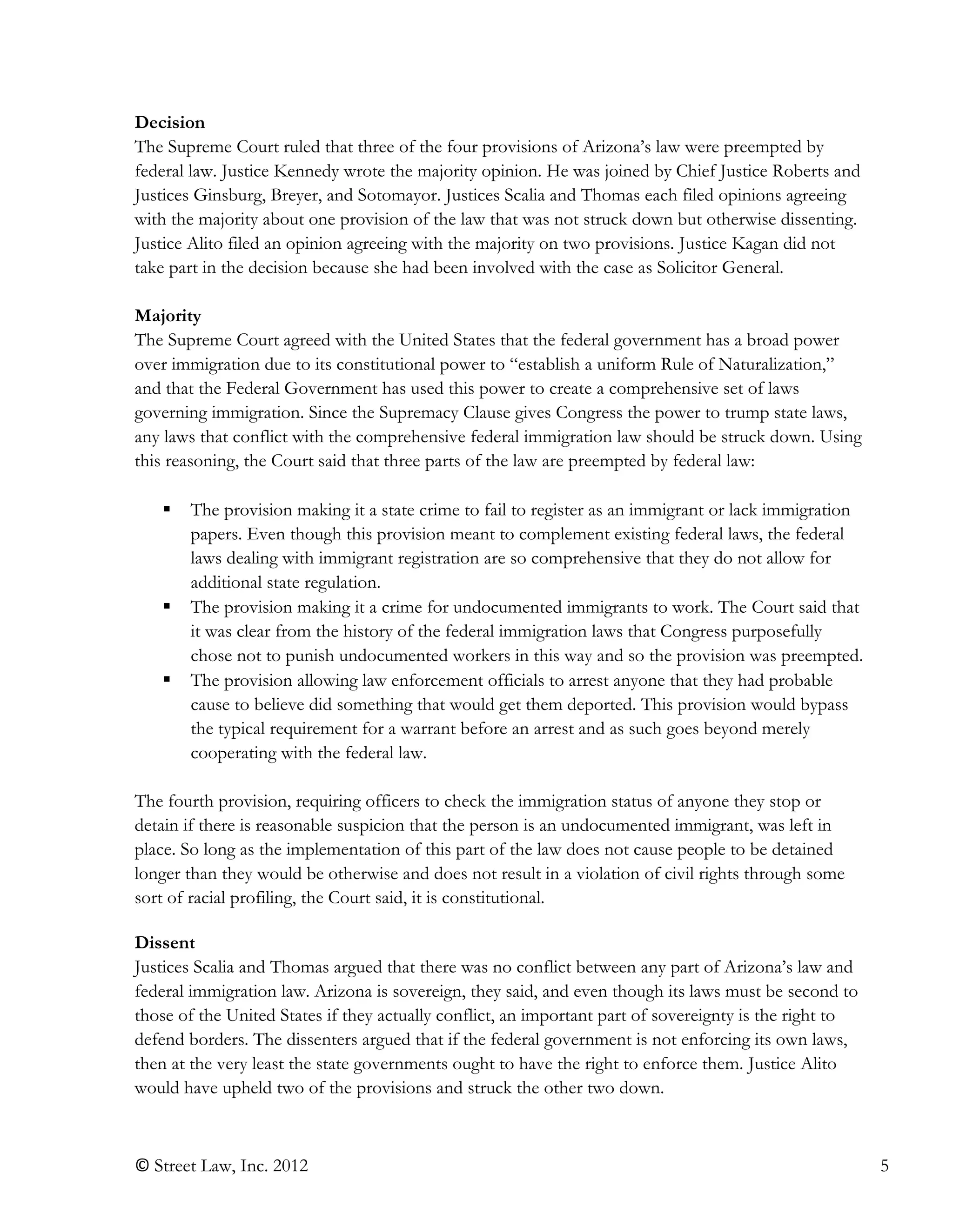 © Street Law, Inc. 2012 5
Decision
The Supreme Court ruled that three of the four provisions of Arizona’s law were preempted by
federal law. Justice Kennedy wrote the majority opinion. He was joined by Chief Justice Roberts and
Justices Ginsburg, Breyer, and Sotomayor. Justices Scalia and Thomas each filed opinions agreeing
with the majority about one provision of the law that was not struck down but otherwise dissenting.
Justice Alito filed an opinion agreeing with the majority on two provisions. Justice Kagan did not
take part in the decision because she had been involved with the case as Solicitor General.
Majority
The Supreme Court agreed with the United States that the federal government has a broad power
over immigration due to its constitutional power to “establish a uniform Rule of Naturalization,”
and that the Federal Government has used this power to create a comprehensive set of laws
governing immigration. Since the Supremacy Clause gives Congress the power to trump state laws,
any laws that conflict with the comprehensive federal immigration law should be struck down. Using
this reasoning, the Court said that three parts of the law are preempted by federal law:
 The provision making it a state crime to fail to register as an immigrant or lack immigration
papers. Even though this provision meant to complement existing federal laws, the federal
laws dealing with immigrant registration are so comprehensive that they do not allow for
additional state regulation.
 The provision making it a crime for undocumented immigrants to work. The Court said that
it was clear from the history of the federal immigration laws that Congress purposefully
chose not to punish undocumented workers in this way and so the provision was preempted.
 The provision allowing law enforcement officials to arrest anyone that they had probable
cause to believe did something that would get them deported. This provision would bypass
the typical requirement for a warrant before an arrest and as such goes beyond merely
cooperating with the federal law.
The fourth provision, requiring officers to check the immigration status of anyone they stop or
detain if there is reasonable suspicion that the person is an undocumented immigrant, was left in
place. So long as the implementation of this part of the law does not cause people to be detained
longer than they would be otherwise and does not result in a violation of civil rights through some
sort of racial profiling, the Court said, it is constitutional.
Dissent
Justices Scalia and Thomas argued that there was no conflict between any part of Arizona’s law and
federal immigration law. Arizona is sovereign, they said, and even though its laws must be second to
those of the United States if they actually conflict, an important part of sovereignty is the right to
defend borders. The dissenters argued that if the federal government is not enforcing its own laws,
then at the very least the state governments ought to have the right to enforce them. Justice Alito
would have upheld two of the provisions and struck the other two down.
 