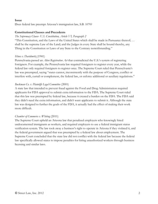© Street Law, Inc. 2012 2
Issue
Does federal law preempt Arizona’s immigration law, S.B. 1070?
Constitutional Clauses and Precedents
The Supremacy Clause- U.S. Constitution, Article VI, Paragraph 2
“This Constitution, and the Laws of the United States which shall be made in Pursuance thereof; …
shall be the supreme Law of the Land; and the Judges in every State shall be bound thereby, any
Thing in the Constitution or Laws of any State to the Contrary notwithstanding.”
Hines v. Davidowitz (1941)
Pennsylvania passed an Alien Registration Act that contradicted the U.S.’s system of registering
foreigners. For example, the Pennsylvania law required foreigners to register every year, while the
federal law only required foreigners to register once. The Supreme Court ruled that Pennsylvania’s
law was preempted, saying “states cannot, inconsistently with the purpose of Congress, conflict or
interfere with, curtail or complement, the federal law, or enforce additional or auxiliary regulations.”
Buckman Co. v. Plaintiffs Legal Committee (2001)
A state law that intended to prevent fraud against the Food and Drug Administration required
applicants for FDA approval to submit extra information to the FDA. The Supreme Court ruled
that this law was preempted by federal law, because it created a burden on the FDA. The FDA said
they didn’t need the extra information, and didn’t want applicants to submit it. Although the state
law was designed to further the goals of the FDA, it actually had the effect of making their work
more difficult.
Chamber of Commerce v. Whiting (2011)
The Supreme Court upheld an Arizona law that penalized employers who knowingly hired
undocumented immigrants as workers, and required employers to use a federal immigrant status
verification system. The law took away a business’s right to operate in Arizona if they violated it, and
the federal government argued that was preempted by a federal law about employment. The
Supreme Court concluded that the state law did not conflict with the federal law because the federal
law specifically allowed states to impose penalties for hiring unauthorized workers through business
licensing and similar laws.
 