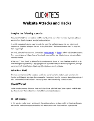 Website Attacks and Hacks

Imagine the following scenario:
You’ve just had a brand new website built for your business, and before you know it you are getting a
warning from Google that your website has been hacked.

It would, undoubtedly, evoke anger towards the pests that are hacking your site, and resentment
towards the guys who built your site and, in your mind, didn’t put the measures in place to avoid this
from happening!

We have, on numerous occasions, come across “Virus Attacks” or “Hacks” as they are sometimes called.
They commonly occur in Open Source Websites & are one of the few risks that come with using Open
Source platforms.

While your IT Team should be able to fix this predicament in almost all cases they have very little to do
with the originating problem (i.e. equipping the site against these types of attacks). In general, a Google
warning is the first notification of such a problem to them, as well as to you.

What is at Risk?
The most common reason for a website hack in the case of a small to medium scale website is link-
farming for SEO gains. Moreover, Hackers go after E-commerce sites for customer & possibly credit card
data. Email addresses of customers are also up there in the list of things hackers are after.

How it Works?
There are two common ways that hacks occur. Of course, there are many other types of hacks as well
but these two are the most common in small to medium sized websites:



1) SQL Injection
In this way, the hacker is very familiar with the database schema (or data model) of the site and creates
a script that enters malicious code directly into the database table that carries the page content.
 