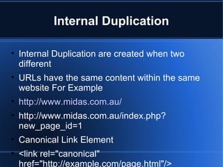 Internal Duplication Internal Duplication are created when two different URLs have the same content within the same website For Example http://www.midas.com.au/ http://www.midas.com.au/index.php?new_page_id=1 Canonical Link Element <link rel="canonical" href="http://example.com/page.html"/> http://www.wikia.com/Wikia 