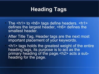 Heading Tags  The <h1> to <h6> tags define headers. <h1> defines the largest header, <h6> defines the smallest header.  After Title Tag, Header tags are the next most important placement of your keywords. <h1> tags holds the greatest weight of the entire heading tags, its purpose is to act as the primary heading of the page.<h2> acts a sub-heading for the page. 