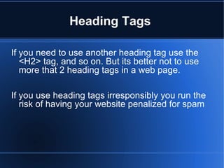 Heading Tags  If you need to use another heading tag use the <H2> tag, and so on. But its better not to use more that 2 heading tags in a web page.  If you use heading tags irresponsibly you run the risk of having your website penalized for spam  