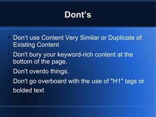 Dont’s Don’t use Content Very Similar or Duplicate of Existing Content Don't bury your keyword-rich content at the bottom of the page. Don't overdo things.  Don't go overboard with the use of "H1" tags or bolded text   