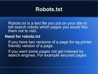 Robots.txt Robots.txt is a text file you put on your site to tell search robots which pages you would like them not to visit. Need for robots.txt If you have two versions of a page for eg.printer friendly version of a page. If you want some pages not get indexed by search engines. For example secured pages 