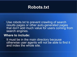 Robots.txt Use robots.txt to prevent crawling of search results pages or other auto-generated pages that don't add much value for users coming from search engines. Where to include:  It must be in the main directory because otherwise user agents will not be able to find it and index the whole site.  