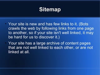 Sitemap Your site is new and has few links to it. (Bots crawls the web by following links from one page to another, so if your site isn't well linked, it may be hard for us to discover it.)  Your site has a large archive of content pages that are not well linked to each other, or are not linked at all. 