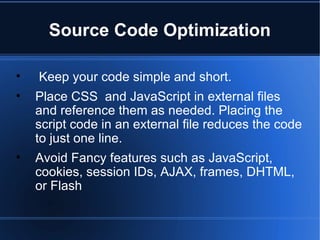 Source Code Optimization Keep your code simple and short. Place CSS  and JavaScript in external files and reference them as needed. Placing the script code in an external file reduces the code to just one line.  Avoid Fancy features such as JavaScript, cookies, session IDs, AJAX, frames, DHTML, or Flash  