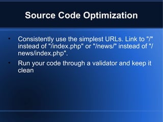 Source Code Optimization Consistently use the simplest URLs. Link to "/" instead of "/index.php" or "/news/" instead of "/news/index.php".  Run your code through a validator and keep it clean 