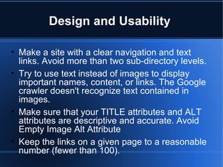 Design and Usability  Make a site with a clear navigation and text links. Avoid more than two sub-directory levels.  Try to use text instead of images to display important names, content, or links. The Google crawler doesn't recognize text contained in images. Make sure that your TITLE attributes and ALT attributes are descriptive and accurate. Avoid Empty Image Alt Attribute Keep the links on a given page to a reasonable number (fewer than 100). 