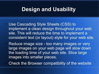 Design and Usability  Use Cascading Style Sheets (CSS) to implement a clean design throughout your web site. This will reduce the time to implement a consistent text (or layout) style for your web site.  Reduce image size - too many images or very large images on your web page will slow down the loading time of your web site. Slice large images into smaller pieces. Check the Browser compatibility of the website 