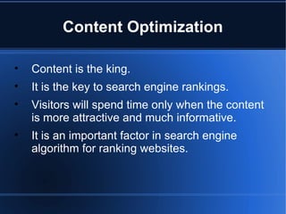 Content Optimization Content is the king. It is the key to search engine rankings.  Visitors will spend time only when the content is more attractive and much informative.  It is an important factor in search engine algorithm for ranking websites. 
