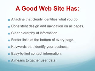 A Good Web Site Has:
 A tagline that clearly identifies what you do.
 Consistent design and navigation on all pages.
 Clear hierarchy of information.
 Footer links at the bottom of every page.
 Keywords that identify your business.
 Easy-to-find contact information.
 A means to gather user data.
 