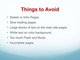 Things to Avoid
 Splash or Intro Pages.
 Slow loading pages.
 Large blocks of text on the main site pages.
 White text on color background.
 Too much Flash and Music.
 Incomplete pages.
 