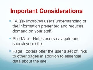 Important Considerations
 FAQ’s- improves users understanding of
the information presented and reduces
demand on your staff.
 Site Map—Helps users navigate and
search your site.
 Page Footers offer the user a set of links
to other pages in addition to essential
data about the site.
 
