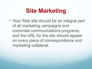Site Marketing
 Your Web site should be an integral part
of all marketing campaigns and
corporate communications programs,
and the URL for the site should appear
on every piece of correspondence and
marketing collateral.
 