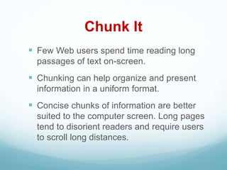 Chunk It
 Few Web users spend time reading long
passages of text on-screen.
 Chunking can help organize and present
information in a uniform format.
 Concise chunks of information are better
suited to the computer screen. Long pages
tend to disorient readers and require users
to scroll long distances.
 