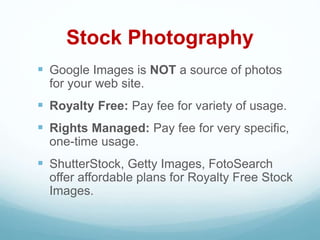 Stock Photography
 Google Images is NOT a source of photos
for your web site.
 Royalty Free: Pay fee for variety of usage.
 Rights Managed: Pay fee for very specific,
one-time usage.
 ShutterStock, Getty Images, FotoSearch
offer affordable plans for Royalty Free Stock
Images.
 
