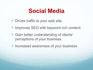 Social Media
 Drives traffic to your web site.
 Improves SEO with keyword rich content.
 Gain better understanding of clients’
perceptions of your business.
 Increased awareness of your business.
 