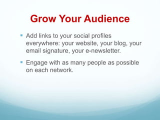 Grow Your Audience
 Add links to your social profiles
everywhere: your website, your blog, your
email signature, your e-newsletter.
 Engage with as many people as possible
on each network.
 