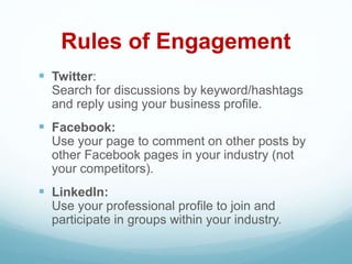 Rules of Engagement
 Twitter:
Search for discussions by keyword/hashtags
and reply using your business profile.
 Facebook:
Use your page to comment on other posts by
other Facebook pages in your industry (not
your competitors).
 LinkedIn:
Use your professional profile to join and
participate in groups within your industry.
 