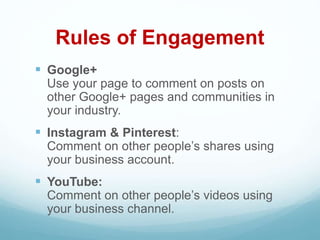 Rules of Engagement
 Google+
Use your page to comment on posts on
other Google+ pages and communities in
your industry.
 Instagram & Pinterest:
Comment on other people’s shares using
your business account.
 YouTube:
Comment on other people’s videos using
your business channel.
 