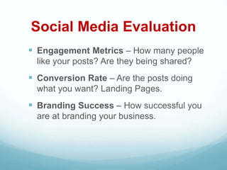 Social Media Evaluation
 Engagement Metrics – How many people
like your posts? Are they being shared?
 Conversion Rate – Are the posts doing
what you want? Landing Pages.
 Branding Success – How successful you
are at branding your business.
 