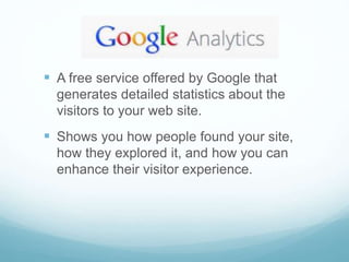  A free service offered by Google that
generates detailed statistics about the
visitors to your web site.
 Shows you how people found your site,
how they explored it, and how you can
enhance their visitor experience.
 