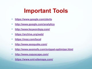 Important Tools
 https://www.google.com/alerts
 http://www.google.com/analytics
 http://www.keywordspy.com/
 https://archive.org/web/
 https://moz.com/local
 http://www.seoquake.com/
 http://www.seomofo.com/snippet-optimizer.html
 http://www.copyscape.com/
 https://www.xml-sitemaps.com/
 